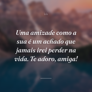 Uma amizade como a sua é um achado que jamais irei perder na vida. Te adoro, amiga!