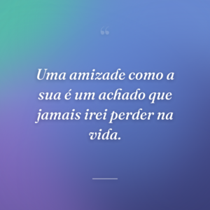 Uma amizade como a sua é um achado que jamais irei perder na vida.