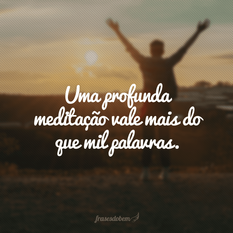 Uma profunda meditação vale mais do que mil palavras.