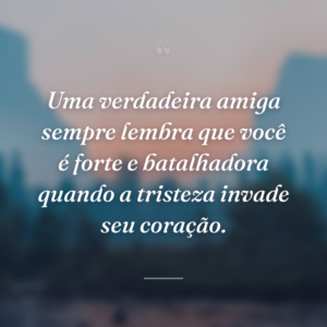 Uma verdadeira amiga sempre lembra que você é forte e batalhadora quando a tristeza invade seu coração.