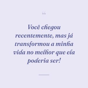 Você chegou recentemente, mas já transformou a minha vida no melhor que ela poderia ser!