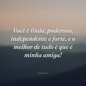 Você é linda, poderosa, independente e forte, e o melhor de tudo é que é minha amiga!