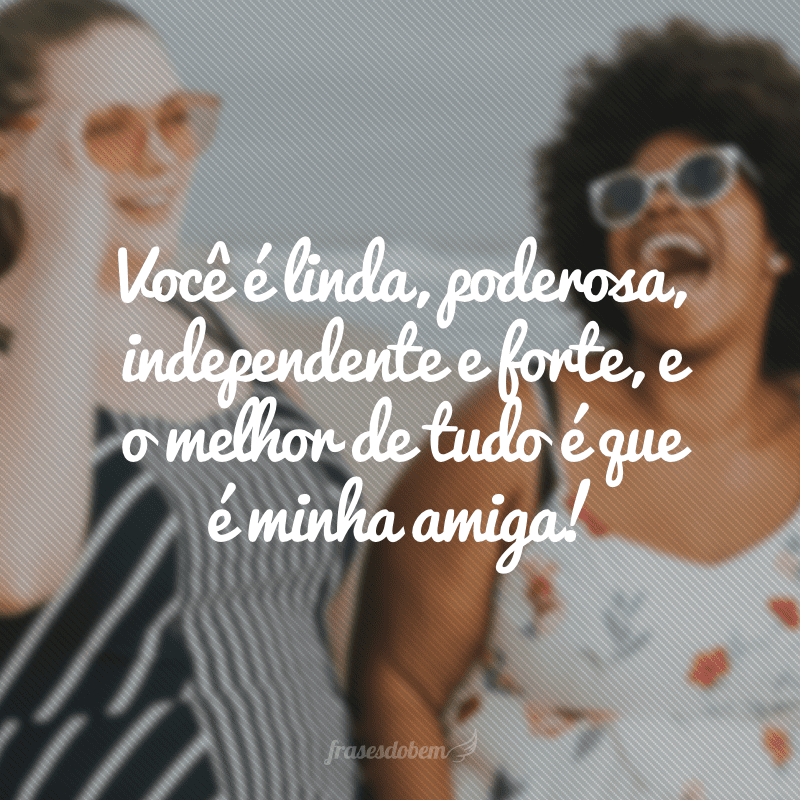 Você é linda, poderosa, independente e forte, e o melhor de tudo é que é minha amiga!