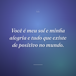 Você é meu sol e minha alegria e tudo que existe de positivo no mundo.