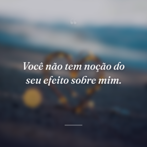 Você não tem noção do seu efeito sobre mim.
