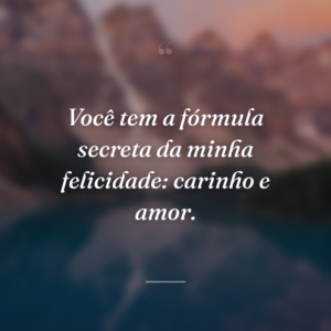 Você tem a fórmula secreta da minha felicidade: carinho e amor.