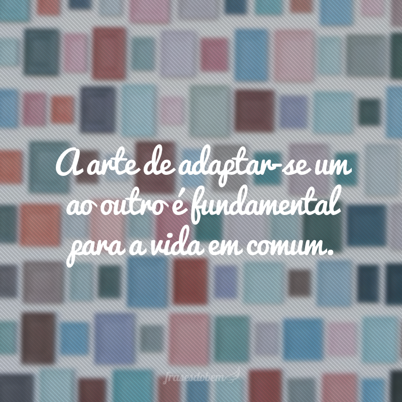 A arte de adaptar-se um ao outro é fundamental para a vida em comum.