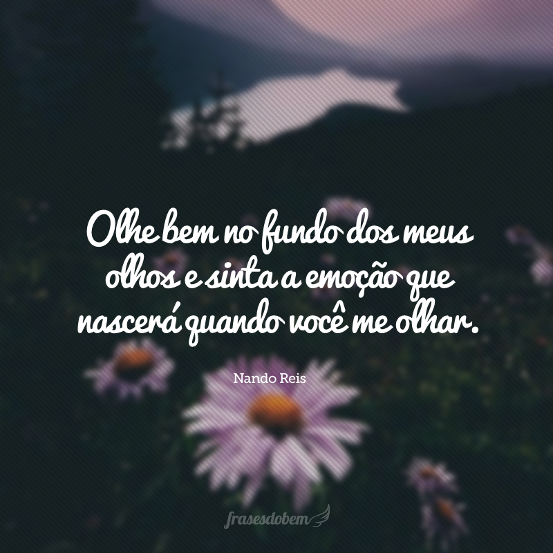 Olhe bem no fundo dos meus olhos e sinta a emoção que nascerá quando você me olhar.