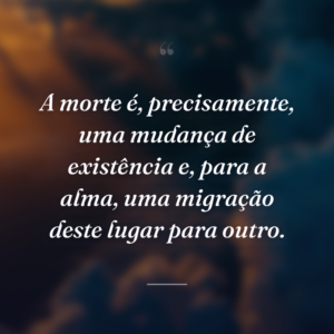 A morte é, precisamente, uma mudança de existência e, para a alma, uma migração deste lugar para outro.