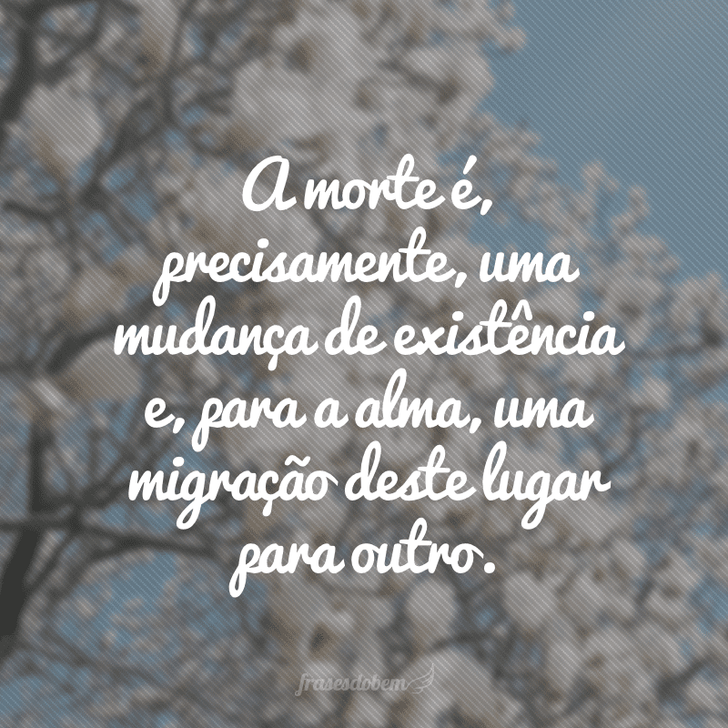 A morte é, precisamente, uma mudança de existência e, para a alma, uma migração deste lugar para outro.