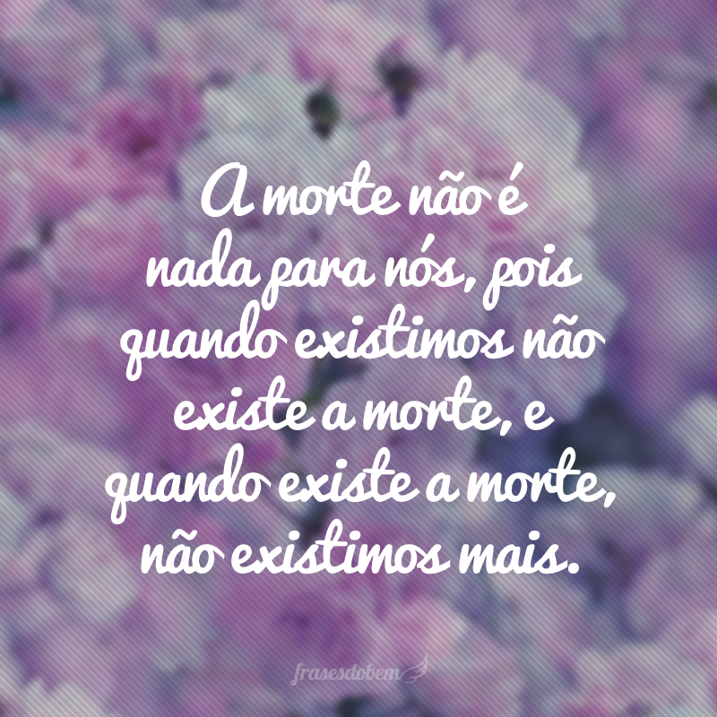 A morte não é nada para nós, pois quando existimos não existe a morte, e quando existe a morte, não existimos mais.