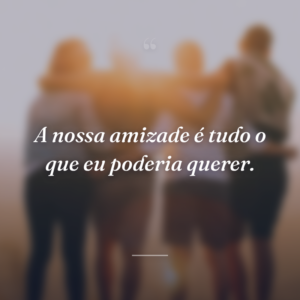 A nossa amizade é tudo o que eu poderia querer.