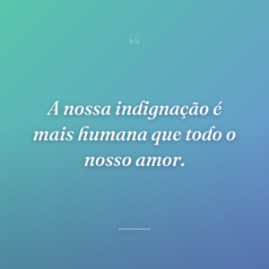A nossa indignação é mais humana que todo o nosso amor.