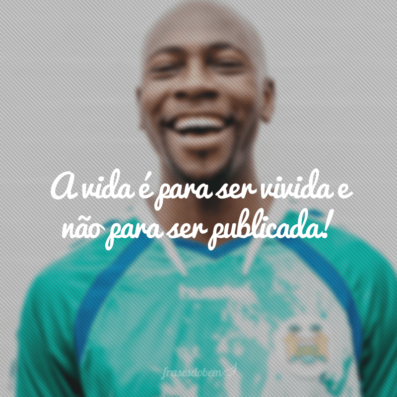 A vida é para ser vivida e não para ser publicada!