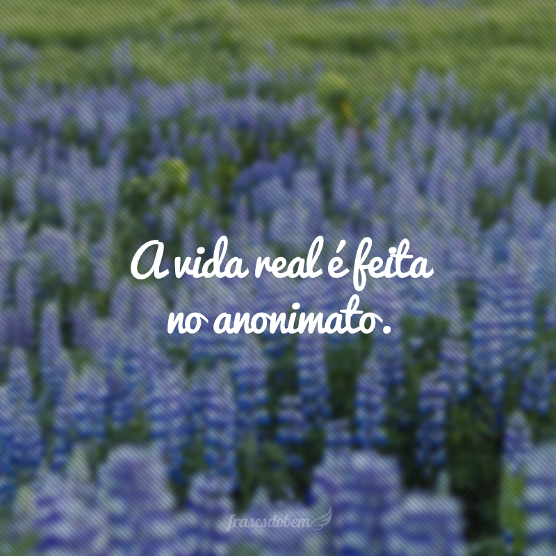 A vida real é feita no anonimato.