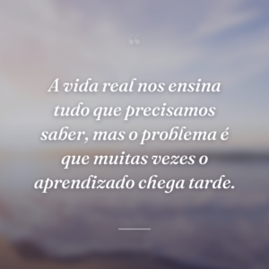 A vida real nos ensina tudo que precisamos saber, mas o problema é que muitas vezes o aprendizado chega tarde.