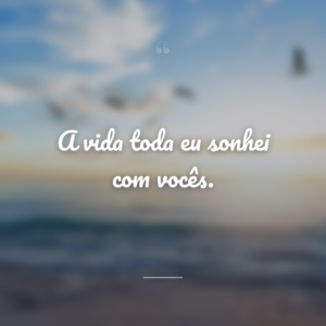 A vida toda eu sonhei com vocês.