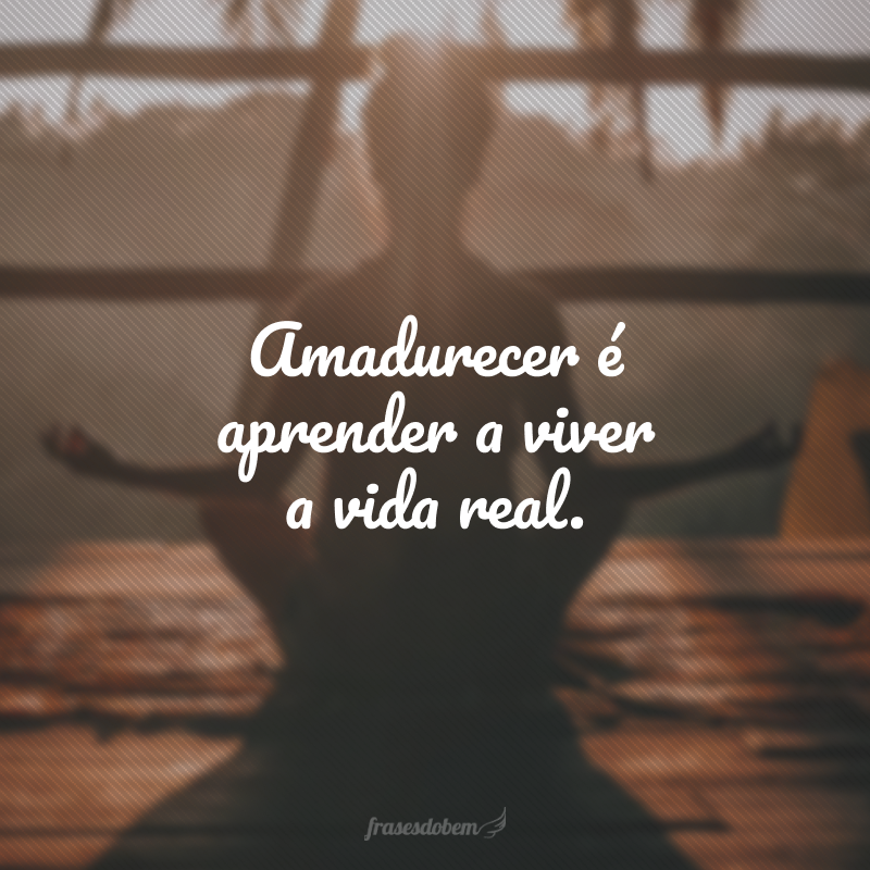 Amadurecer é aprender a viver a vida real.