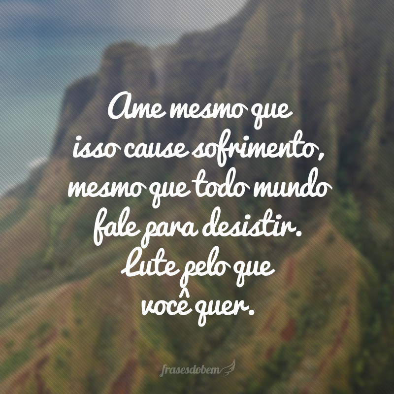 Ame mesmo que isso cause sofrimento, mesmo que todo mundo fale para desistir. Lute pelo que você quer.