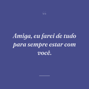 Amiga, eu farei de tudo para sempre estar com você.