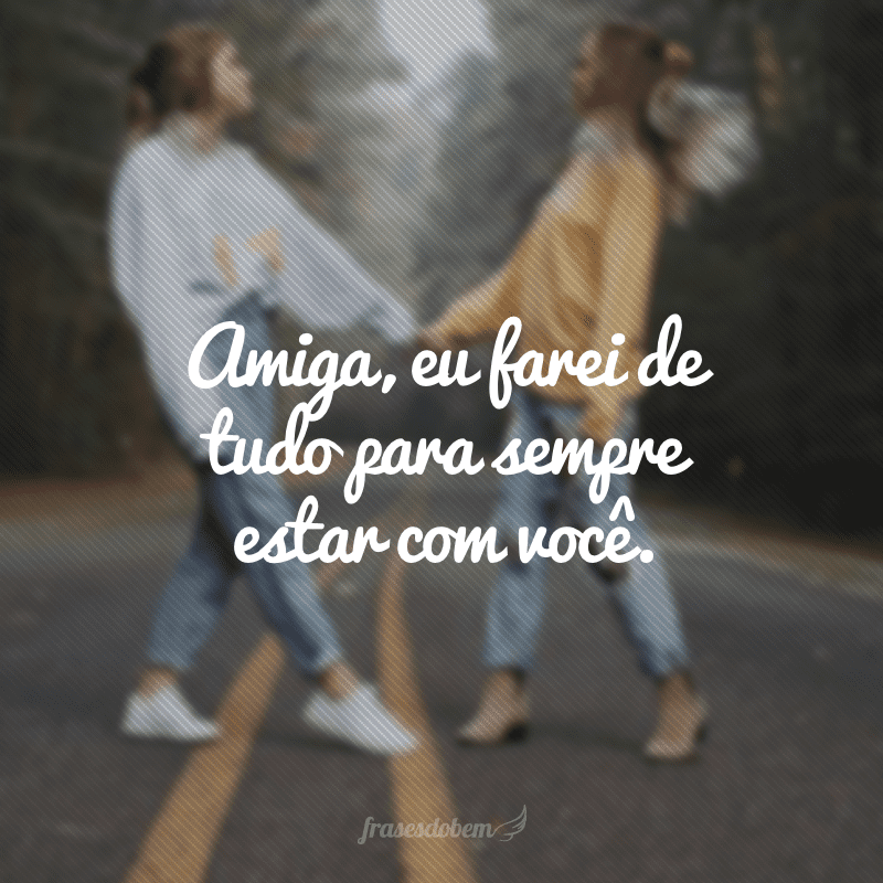 Amiga, eu farei de tudo para sempre estar com você.