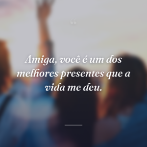 Amiga, você é um dos melhores presentes que a vida me deu.
