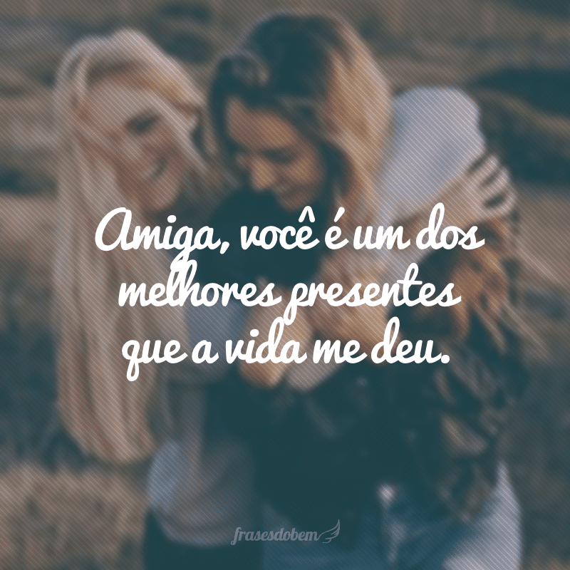 Amiga, você é um dos melhores presentes que a vida me deu.