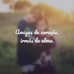 Amigas de coração, irmãs de alma.