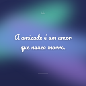 A amizade é um amor que nunca morre.