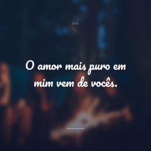 O amor mais puro em mim vem de vocês.