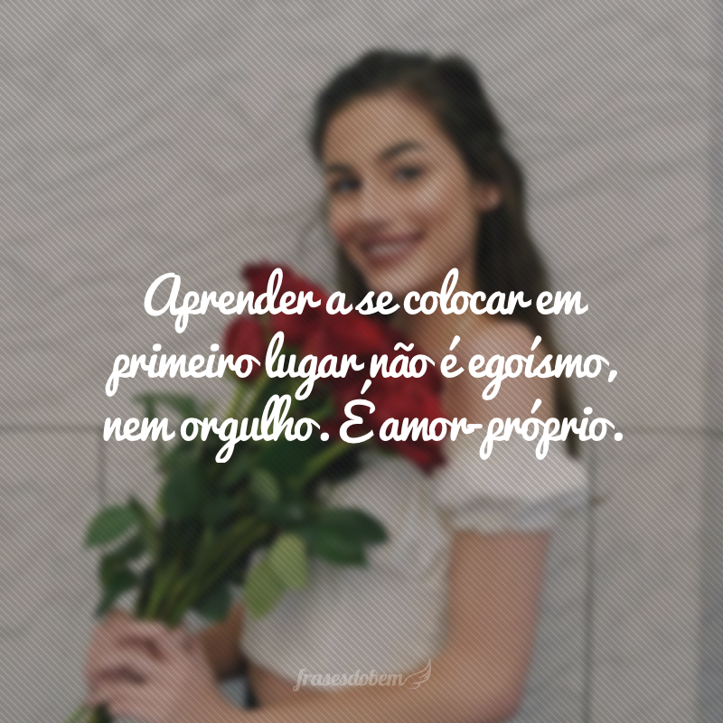 Aprender a se colocar em primeiro lugar não é egoísmo, nem orgulho. É amor-próprio.