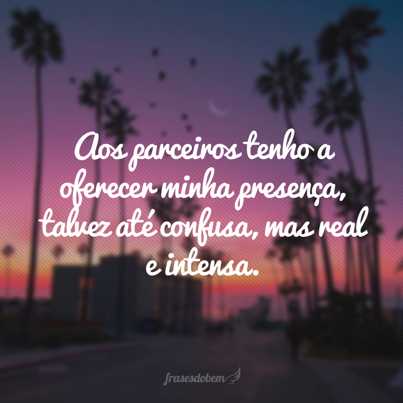 Aos parceiros tenho a oferecer minha presença, talvez até confusa, mas real e intensa.