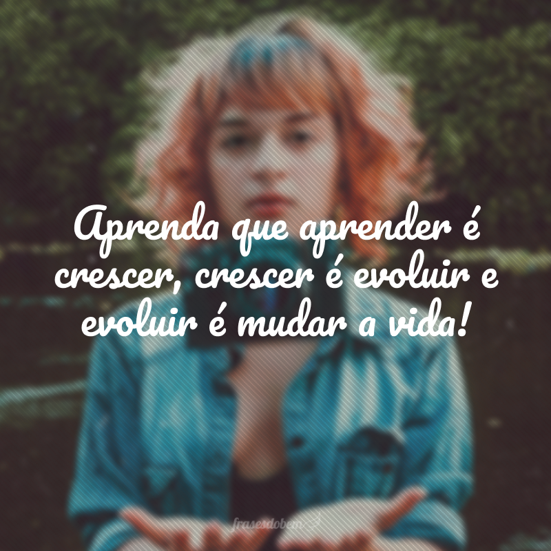 Aprenda que aprender é crescer, crescer é evoluir e evoluir é mudar a vida!