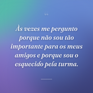 Às vezes me pergunto porque não sou tão importante para os meus amigos e porque sou o esquecido pela turma.