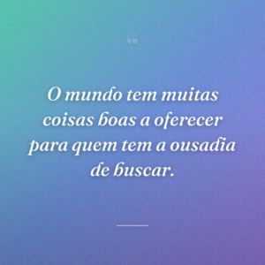 O mundo tem muitas coisas boas a oferecer para quem tem a ousadia de buscar.