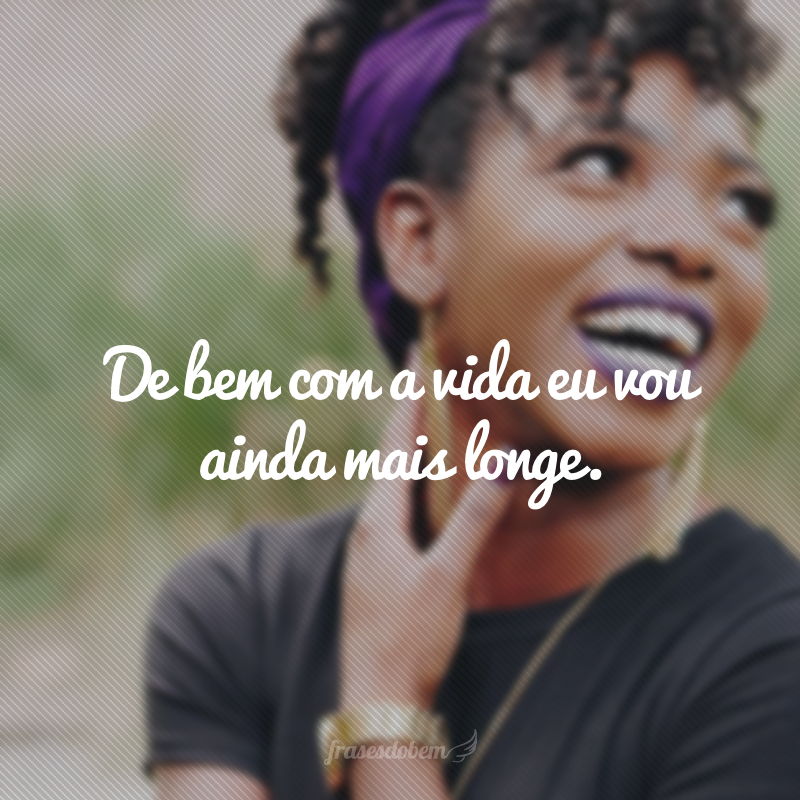 De bem com a vida eu vou ainda mais longe.
