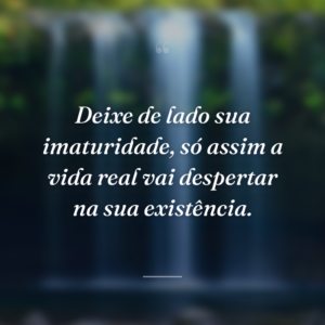 Deixe de lado sua imaturidade, só assim a vida real vai despertar na sua existência.