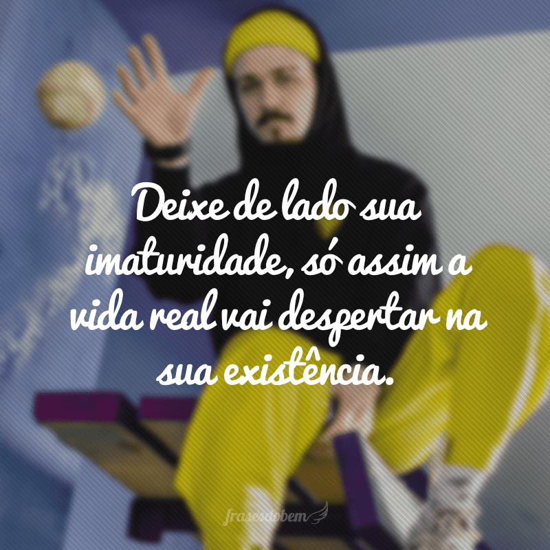Deixe de lado sua imaturidade, só assim a vida real vai despertar na sua existência.