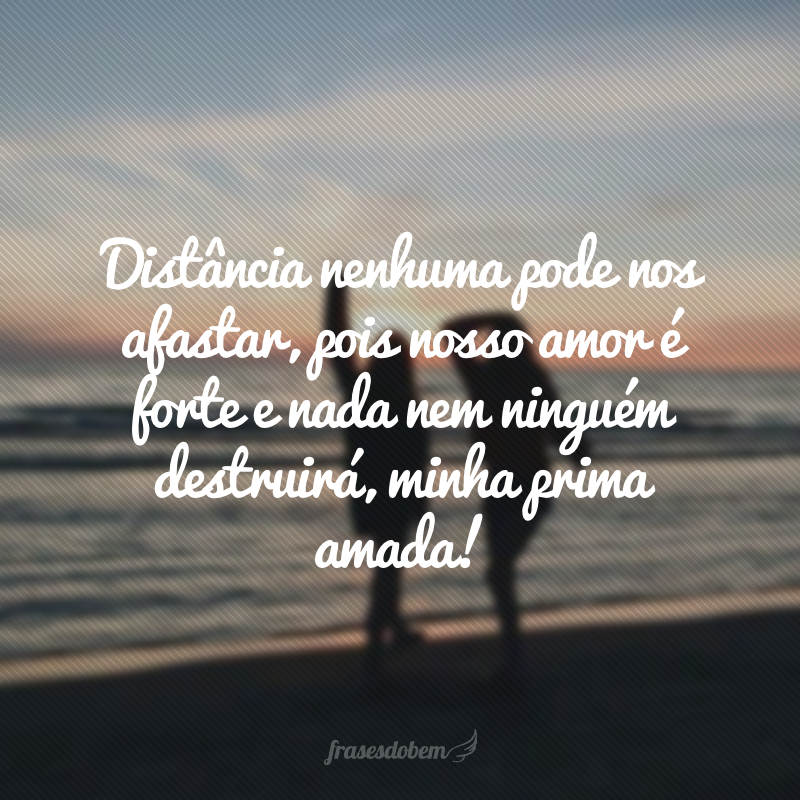 Distância nenhuma pode nos afastar, pois nosso amor é forte e nada nem ninguém destruirá, minha prima amada!