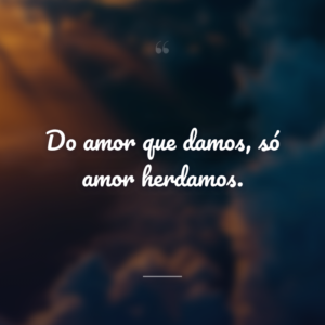 Do amor que damos, só amor herdamos.