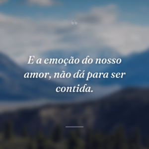 E a emoção do nosso amor, não dá para ser contida.