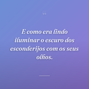 E como era lindo iluminar o escuro dos esconderijos com os seus olhos.