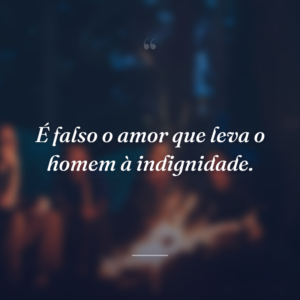 É falso o amor que leva o homem à indignidade.