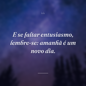 E se faltar entusiasmo, lembre-se: amanhã é um novo dia.
