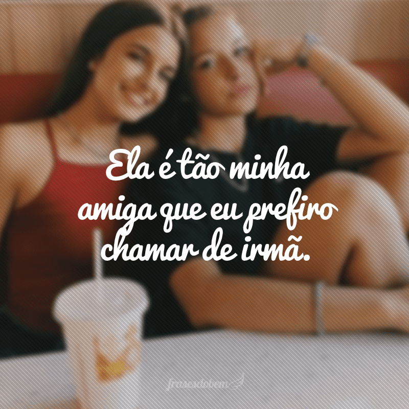 Ela é tão minha amiga que eu prefiro chamar de irmã.