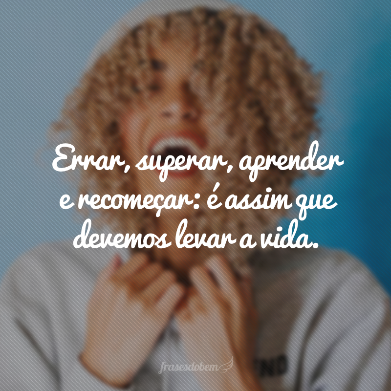 Errar, superar, aprender e recomeçar: é assim que devemos levar a vida.