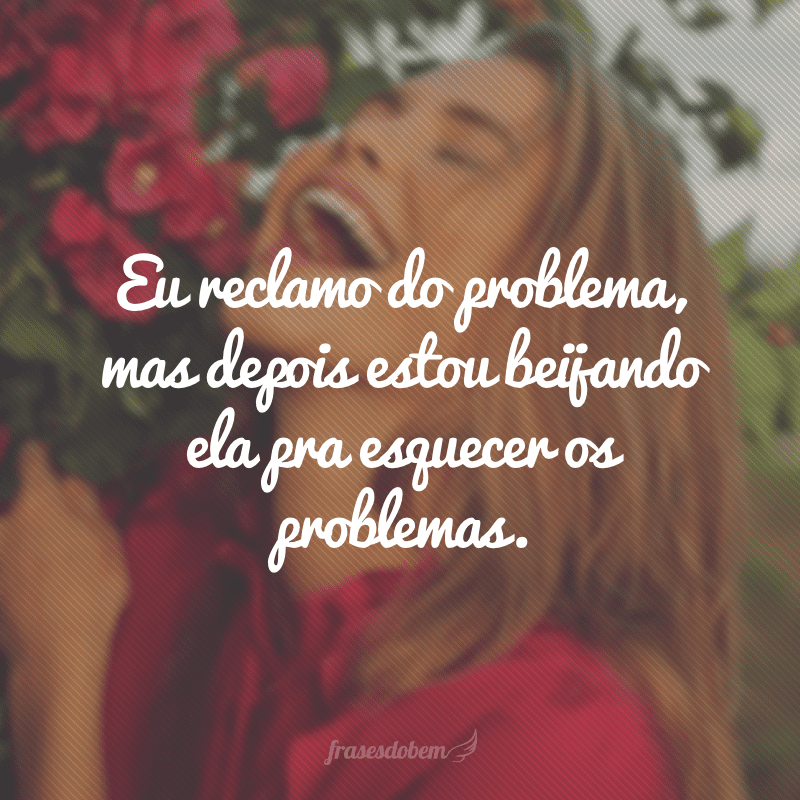 Eu reclamo do problema, mas depois estou beijando ela pra esquecer os problemas.