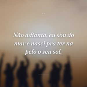 Não adianta, eu sou do mar e nasci pra ter na pelo o seu sol.
