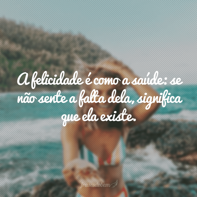 A felicidade é como a saúde: se não sente a falta dela, significa que ela existe.