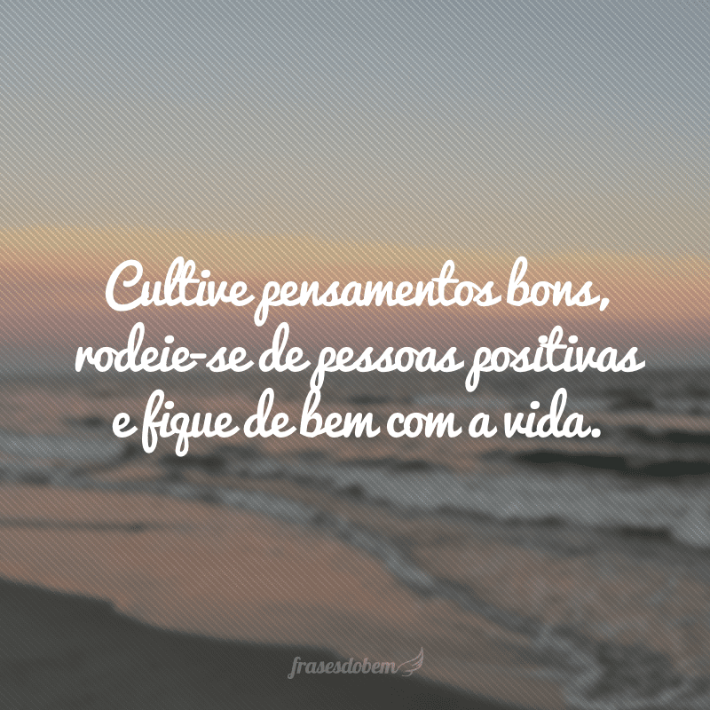 Cultive pensamentos bons, rodeie-se de pessoas positivas e fique de bem com a vida.